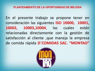 PLANTEAMIENTO DE LA OPORTUNIDAD DE MEJORA 
En el presente trabajo se propone tener en 
consideración las siguientes ISO 10000, 10001, 
10002, 10003,10004, las cuales están 
relacionadas directamente con la gestión de 
satisfacción al cliente ,que maneja la empresa 
de comida rápida D´COMIDAS SAC. “MONTAO” 
. 
 