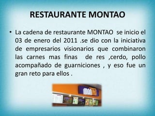 RESTAURANTE MONTAO 
• La cadena de restaurante MONTAO se inicio el 
03 de enero del 2011 .se dio con la iniciativa 
de empresarios visionarios que combinaron 
las carnes mas finas de res ,cerdo, pollo 
acompañado de guarniciones , y eso fue un 
gran reto para ellos . 
 