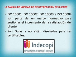 LA FAMILIA DE NORMAS ISO DE SATISFACCIÓN DE CLIENTE 
• ISO 10001, ISO 10002, ISO 10003 e ISO 10004 
son parte de un marco normativo para 
gestionar el incremento de la satisfacción del 
cliente. 
• Son Guías y no están diseñadas para ser 
certificables. 
 