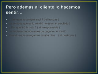 • ¿ De veras lo compró aquí ? ( el tranzas )
• La persona que se lo vendió no está ( el amolado )
• ¿ Por que tiró la nota ? ( el irresponsable )
• Lo hubiera checado antes de pagarlo ( el inútil )
• Cuando se lo entregamos estaba bien… ( el destroyer )
 