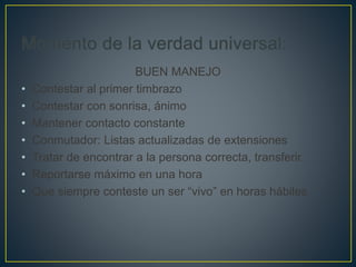 BUEN MANEJO
• Contestar al primer timbrazo
• Contestar con sonrisa, ánimo
• Mantener contacto constante
• Conmutador: Listas actualizadas de extensiones
• Tratar de encontrar a la persona correcta, transferir.
• Reportarse máximo en una hora
• Que siempre conteste un ser “vivo” en horas hábiles
 