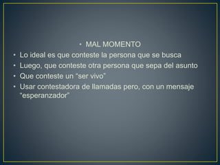 • MAL MOMENTO
• Lo ideal es que conteste la persona que se busca
• Luego, que conteste otra persona que sepa del asunto
• Que conteste un “ser vivo”
• Usar contestadora de llamadas pero, con un mensaje
“esperanzador”
 