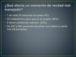 • 1 de cada 25 personas se queja (4%)
• 24 insatisfechos pero que no se quejan (96%)
• 6 tienen problemas «serios» (25%)
• De 250 a 500 personas escuchan sus relatos (y serán
mal influenciadas)
 