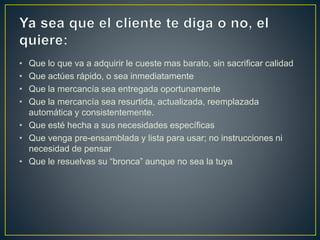 • Que lo que va a adquirir le cueste mas barato, sin sacrificar calidad
• Que actúes rápido, o sea inmediatamente
• Que la mercancía sea entregada oportunamente
• Que la mercancía sea resurtida, actualizada, reemplazada
automática y consistentemente.
• Que esté hecha a sus necesidades específicas
• Que venga pre-ensamblada y lista para usar; no instrucciones ni
necesidad de pensar
• Que le resuelvas su “bronca” aunque no sea la tuya
 