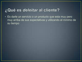 • Es darle un servicio o un producto que esta muy pero
muy arriba de sus expectativas y utilizando el mínimo de
su tiempo
 