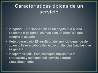 • Integridad.- Un servicio no es un objeto que pueda
poseerse o palparse, es mas bien un beneficio que
compra el usuario
• Heterogeneidad.- El resultado del servicio depende de
quien lo lleve a cabo y de las circunstancias bajo las que
se genera
• Inseparabilidad.- Este concepto implica que la
producción y consumo del servicio ocurren
simultáneamente
 