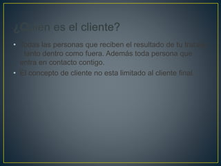 • Todas las personas que reciben el resultado de tu trabajo
, tanto dentro como fuera. Además toda persona que
entra en contacto contigo.
• El concepto de cliente no esta limitado al cliente final.
 
