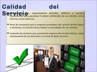 ♣ Metodología que organizaciones privadas, públicas y sociales
implementan para garantizar la plena satisfacción de sus clientes, tanto
internos como externos…
♣ Nivel de excelencia que la empresa prestadora del servicio decide lograr
y mantener, en función de los deseos y necesidades de sus clientes.
♣ Conjunto de acciones que usuarios/as esperan del servicio básico, como
consecuencia de sus derechos y el costo de dicho servicio…
Calidad del
Servicio
 