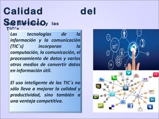 Calidad del
ServicioLos Servicios y las
TIC’s
Las tecnologías de la
información y la comunicación
(TIC´s) incorporan la
computación, la comunicación, el
procesamiento de datos y varios
otros medios de convertir datos
en información útil.
El uso inteligente de las TIC´s no
sólo lleva a mejorar la calidad y
productividad, sino también a
una ventaja competitiva.
 