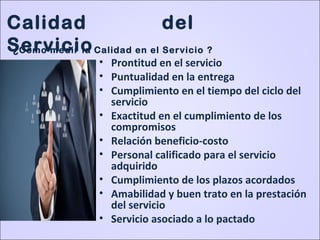 • Prontitud en el servicio
• Puntualidad en la entrega
• Cumplimiento en el tiempo del ciclo del
servicio
• Exactitud en el cumplimiento de los
compromisos
• Relación beneficio-costo
• Personal calificado para el servicio
adquirido
• Cumplimiento de los plazos acordados
• Amabilidad y buen trato en la prestación
del servicio
• Servicio asociado a lo pactado
Calidad del
Servicio¿Cómo medir la Calidad en el Servicio ?
 