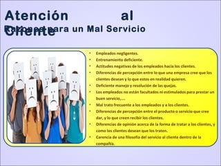 Atención al
ClienteRazones para un Mal Servicio
• Empleados negligentes.
• Entrenamiento deficiente.
• Actitudes negativas de los empleados hacia los clientes.
• Diferencias de percepción entre lo que una empresa cree que los
clientes desean y lo que estos en realidad quieren.
• Deficiente manejo y resolución de las quejas.
• Los empleados no están facultados ni estimulados para prestar un
buen servicio,….
• Mal trato frecuente a los empleados y a los clientes.
• Diferencias de percepción entre el producto o servicio que cree
dar, y lo que creen recibir los clientes.
• Diferencias de opinión acerca de la forma de tratar a los clientes, y
como los clientes desean que los traten.
• Carencia de una filosofía del servicio al cliente dentro de la
compañía.
 