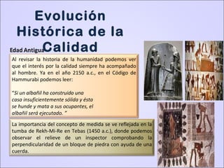 Al revisar la historia de la humanidad podemos ver
que el interés por la calidad siempre ha acompañado
al hombre. Ya en el año 2150 a.c., en el Código de
Hammurabi podemos leer:
“Si un albañil ha construido una
casa insuficientemente sólida y ésta
se hunde y mata a sus ocupantes, el
albañil será ejecutado. ”
La importancia del concepto de medida se ve reflejada en la
tumba de Rekh-Mi-Re en Tebas (1450 a.c.), donde podemos
observar el relieve de un inspector comprobando la
perpendicularidad de un bloque de piedra con ayuda de una
cuerda.
Evolución
Histórica de la
Calidad
 