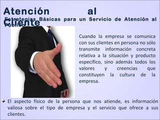 • Cuando la empresa se comunica
con sus clientes en persona no sólo
transmite información concreta
relativa a la situación y producto
específico, sino además todos los
valores y creencias que
constituyen la cultura de la
empresa.
El aspecto físico de la persona que nos atiende, es información
valiosa sobre el tipo de empresa y el servicio que ofrece a sus
clientes.
Atención al
Cliente
Estrategias Básicas para un Servicio de Atención al
Público
 