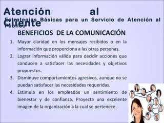 1. Mayor claridad en los mensajes recibidos o en la
información que proporciona a las otras personas.
2. Lograr información válida para decidir acciones que
conducen a satisfacer las necesidades y objetivos
propuestos.
3. Disminuye comportamientos agresivos, aunque no se
puedan satisfacer las necesidades requeridas.
4. Estimula en los empleados un sentimiento de
bienestar y de confianza. Proyecta una excelente
imagen de la organización a la cual se pertenece.
BENEFICIOS DE LA COMUNICACIÓN
Atención al
Cliente
Estrategias Básicas para un Servicio de Atención al
Público
 