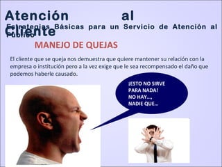 ¡ESTO NO SIRVE
PARA NADA!
NO HAY…,
NADIE QUE…
MANEJO DE QUEJAS
El cliente que se queja nos demuestra que quiere mantener su relación con la
empresa o institución pero a la vez exige que le sea recompensado el daño que
podemos haberle causado.
Atención al
Cliente
Estrategias Básicas para un Servicio de Atención al
Público
 