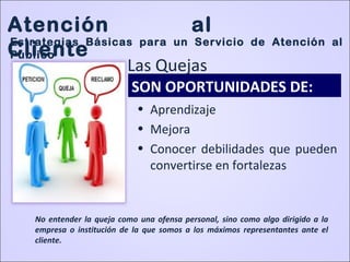 • Aprendizaje
• Mejora
• Conocer debilidades que pueden
convertirse en fortalezas
SON OPORTUNIDADES DE:
No entender la queja como una ofensa personal, sino como algo dirigido a la
empresa o institución de la que somos a los máximos representantes ante el
cliente.
Atención al
Cliente
Estrategias Básicas para un Servicio de Atención al
Público
Las Quejas
 