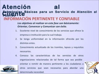 INFORMACIÓN PERTINENTE Y CONFIABLE
1. Excelente nivel de conocimiento de los servicios que ofrece la
empresa o institución para la cual trabaja.
2. Se tenga uniformidad en la información ofrecida por los
distintos entes.
3. Conocimiento actualizado de los tramites, lapsos y requisitos
necesarios.
4. Conozca las características de los servicios de otros
organizaciones relacionadas de tal forma que sea posible
orientar o remitir de manera pertinente a los ciudadanos a
otros servicios que sean necesarios para abordar una
determinada necesidad.
Los objetivos al realizar en esta fase son básicamente:
Orientar, Convencer y Comunicar con éxito.
Atención al
Cliente
Estrategias Básicas para un Servicio de Atención al
Público
 