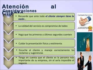 Atención al
Cliente
Consideraciones
Finales:• Recuerde que ante todo el cliente siempre tiene la
razón…
• La calidad del servicio es compromiso de todos
• Haga que los primeros y últimos segundos cuenten
• Cuidar la presentación física y vestimenta
• Escuche al cliente y maneje correctamente los
reclamos y sugerencias
• Tenga en cuenta que el cliente es la persona más
importante de su empresa, sin el sería imposible el
negocio
 