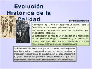 A mediados del s. XVIII se desarrolla un sistema para la
fabricación de mosquetes siguiendo un patrón.
Los artesanos desaparecen para ser sustituidos por
trabajadores en fábricas.
La participación de más de un trabajador en la fabricación
de un producto obliga a determinar y establecer las
características que debe cumplir el mismo. Nacen así los
conceptos de estandarización y especificaciones.
Se hace necesario comprobar que los productos se corresponden
con los modelos determinados, por lo que se produce la
inspección (comparación del producto con las especificaciones).
El gran volumen de productos obliga también a que estas
inspecciones se lleven a cabo mediante muestreos estadísticos.
Evolución
Histórica de la
Calidad Revolución Industrial
 