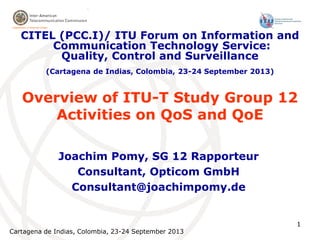 Cartagena de Indias, Colombia, 23-24 September 2013
1
Overview of ITU-T Study Group 12
Activities on QoS and QoE
Joachim Pomy, SG 12 Rapporteur
Consultant, Opticom GmbH
Consultant@joachimpomy.de
CITEL (PCC.I)/ ITU Forum on Information and
Communication Technology Service:
Quality, Control and Surveillance
(Cartagena de Indias, Colombia, 23-24 September 2013)
 