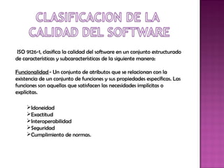  ISO 9126-1, clasifica la calidad del software en un conjunto estructurado
de características y subcaracterísticas de la siguiente manera:

Funcionalidad - Un conjunto de atributos que se relacionan con la
existencia de un conjunto de funciones y sus propiedades específicas. Las
funciones son aquellas que satisfacen las necesidades implícitas o
explícitas.

     Idoneidad
     Exactitud
     Interoperabilidad
     Seguridad
     Cumplimiento de normas.
 