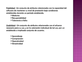 Fiabilidad - Un conjunto de atributos relacionados con la capacidad del
software de mantener su nivel de prestación bajo condiciones
establecidas durante un período establecido.
     Madurez
     Recuperabilidad
     Tolerancia a fallos

Usabilidad - Un conjunto de atributos relacionados con el esfuerzo
necesario para su uso, y en la valoración individual de tal uso, por un
establecido o implicado conjunto de usuarios.

     Aprendizaje
     Comprensión
     Operatividad
     Atractividad
 