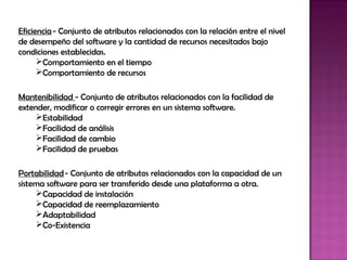 Eficiencia - Conjunto de atributos relacionados con la relación entre el nivel
de desempeño del software y la cantidad de recursos necesitados bajo
condiciones establecidas.
      Comportamiento en el tiempo
      Comportamiento de recursos

Mantenibilidad - Conjunto de atributos relacionados con la facilidad de
extender, modificar o corregir errores en un sistema software.
     Estabilidad
     Facilidad de análisis
     Facilidad de cambio
     Facilidad de pruebas

Portabilidad - Conjunto de atributos relacionados con la capacidad de un
sistema software para ser transferido desde una plataforma a otra.
     Capacidad de instalación
     Capacidad de reemplazamiento
     Adaptabilidad
     Co-Existencia
 