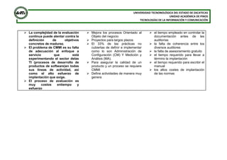 UNIVERSIDAD TECNONOLÓGICA DEL ESTADO DE ZACATECAS
UNIDAD ACADÉMICA DE PINOS
TECNOLOGÍAS DE LA INFORMACIÓN Y COMUNICACIÓN

 La complejidad de la evaluación
continua puede atentar contra la
definición
de
objetivos
concretos de madurez.
 El problema de CMMI es su falta
de adecuación al enfoque a
servicio
que
está
experimentando el sector delas
TI (procesos de desarrollo de
productos de software)en todas
sus líneas de actividad, así
como el alto esfuerzo de
implantación que exige.
 El proceso de avaluación es
muy
costos
entiempo
y
esfuerzo

 Mejora los procesos Orientado al
Objeto del negocio
 Proyectos para largos plazos
 El 33% de las prácticas no
cubiertas de definir e implementar
como lo son Administración de
Configuración (CM) Y Medición y
Análisis (MA).
 Para asegurar la calidad de un
producto y un proceso se requiere
CMMI
 Define actividades de manera muy
genera

 el tiempo empleado en controlar la
documentación antes de las
auditorías
 la falta de coherencia entre los
diversos auditores
 la falta de asesoramiento gratuito
 el tiempo requerido para llevar a
término la implantación
 el tiempo requerido para escribir el
manual
 los altos costes de implantación
de las normas

 