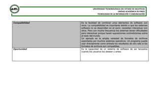 UNIVERSIDAD TECNONOLÓGICA DEL ESTADO DE ZACATECAS
UNIDAD ACADÉMICA DE PINOS
TECNOLOGÍAS DE LA INFORMACIÓN Y COMUNICACIÓN

Compatibilidad

Oportunidad

Es la facilidad de combinar unos elementos de software con
otros. La compatibilidad es importante debido a que los sistemas
software no se desarrollan en el vacío: necesitan interactuar con
otros. Pero con mucha frecuencia los sistemas tienen dificultades
para interactuar porque hacen suposiciones contradictorias sobre
el resto del mundo.
Un ejemplo es la amplia variedad de formatos de archivos
soportados por muchos sistemas operativos. Un programa puede
usar directamente como entrada los resultados de otro sólo si los
formatos de archivos son compatibles.
Es la capacidad de un sistema de software de ser lanzados
cuando los usuarios los desean o antes.

 