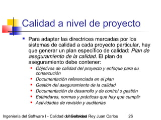 Ingeniería del Software I - Calidad del SoftwareUniversidad Rey Juan Carlos 26
Calidad a nivel de proyecto
 Para adaptar las directrices marcadas por los
sistemas de calidad a cada proyecto particular, hay
que generar un plan específico de calidad: Plan de
aseguramiento de la calidad. El plan de
aseguramiento debe contener:
 Objetivos de calidad del proyecto y enfoque para su
consecución
 Documentación referenciada en el plan
 Gestión del aseguramiento de la calidad
 Documentación de desarrollo y de control o gestión
 Estándares, normas y prácticas que hay que cumplir
 Actividades de revisión y auditorias
 