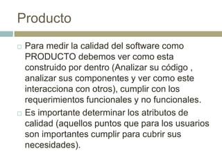 Producto
 Para medir la calidad del software como
PRODUCTO debemos ver como esta
construido por dentro (Analizar su código ,
analizar sus componentes y ver como este
interacciona con otros), cumplir con los
requerimientos funcionales y no funcionales.
 Es importante determinar los atributos de
calidad (aquellos puntos que para los usuarios
son importantes cumplir para cubrir sus
necesidades).
 