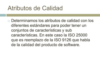 Atributos de Calidad
 Determinamos los atributos de calidad con los
diferentes estándares para poder tener un
conjuntos de características y sub
características. En este caso la ISO 25000
que es reemplazo de la ISO 9126 que habla
de la calidad del producto de software.
 