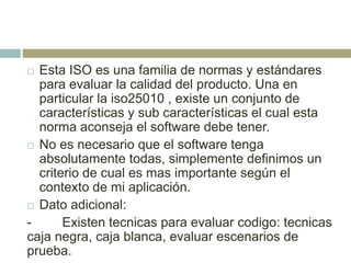  Esta ISO es una familia de normas y estándares
para evaluar la calidad del producto. Una en
particular la iso25010 , existe un conjunto de
características y sub características el cual esta
norma aconseja el software debe tener.
 No es necesario que el software tenga
absolutamente todas, simplemente definimos un
criterio de cual es mas importante según el
contexto de mi aplicación.
 Dato adicional:
- Existen tecnicas para evaluar codigo: tecnicas
caja negra, caja blanca, evaluar escenarios de
prueba.
 