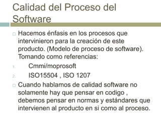 Calidad del Proceso del
Software
 Hacemos énfasis en los procesos que
intervinieron para la creación de este
producto. (Modelo de proceso de software).
Tomando como referencias:
1. Cmmi/moprosoft
2. ISO15504 , ISO 1207
 Cuando hablamos de calidad software no
solamente hay que pensar en codigo ,
debemos pensar en normas y estándares que
intervienen al producto en si como al proceso.
 