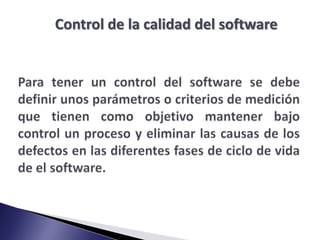 Control de la calidad del softwarePara tener un control del software se debe definir unos parámetros o criterios de medición que tienen como objetivo mantener bajo control un proceso y eliminar las causas de los defectos en las diferentes fases de ciclo de vida de el software.