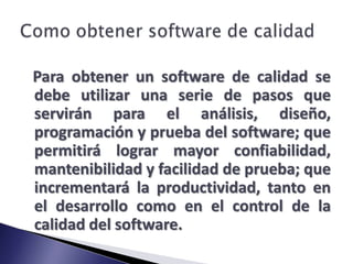 Como obtener software de calidadPara obtener un software de calidad se debe utilizar una serie de pasos que servirán para el análisis, diseño, programación y prueba del software; que permitirá lograr mayor confiabilidad, mantenibilidad y facilidad de prueba; que incrementará la productividad, tanto en el desarrollo como en el control de la calidad del software.