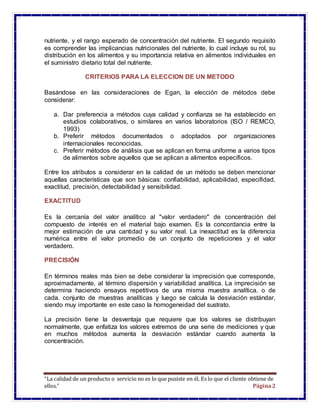 “La calidad de un producto o servicio no es lo que pusiste en él. Es lo que el cliente obtiene de
ellos.” Página2
nutriente, y el rango esperado de concentración del nutriente. El segundo requisito
es comprender las implicancias nutricionales del nutriente, lo cual incluye su rol, su
distribución en los alimentos y su importancia relativa en alimentos individuales en
el suministro dietario total del nutriente.
CRITERIOS PARA LA ELECCION DE UN METODO
Basándose en las consideraciones de Egan, la elección de métodos debe
considerar:
a. Dar preferencia a métodos cuya calidad y confianza se ha establecido en
estudios colaborativos, o similares en varios laboratorios (ISO / REMCO,
1993)
b. Preferir métodos documentados o adoptados por organizaciones
internacionales reconocidas.
c. Preferir métodos de análisis que se aplican en forma uniforme a varios tipos
de alimentos sobre aquellos que se aplican a alimentos específicos.
Entre los atributos a considerar en la calidad de un método se deben mencionar
aquellas características que son básicas: confiabilidad, aplicabilidad, especifidad,
exactitud, precisión, detectabilidad y sensibilidad.
EXACTITUD
Es la cercanía del valor analítico al "valor verdadero" de concentración del
compuesto de interés en el material bajo examen. Es la concordancia entre la
mejor estimación de una cantidad y su valor real. La inexactitud es la diferencia
numérica entre el valor promedio de un conjunto de repeticiones y el valor
verdadero.
PRECISIÓN
En términos reales más bien se debe considerar la imprecisión que corresponde,
aproximadamente, al término dispersión y variabilidad analítica. La imprecisión se
determina haciendo ensayos repetitivos de una misma muestra analítica. o de
cada. conjunto de muestras analíticas y luego se calcula la desviación estándar,
siendo muy importante en este caso la homogeneidad del sustrato.
La precisión tiene la desventaja que requiere que los valores se distribuyan
normalmente, que enfatiza los valores extremos de una serie de mediciones y que
en muchos métodos aumenta la desviación estándar cuando aumenta la
concentración.
 
