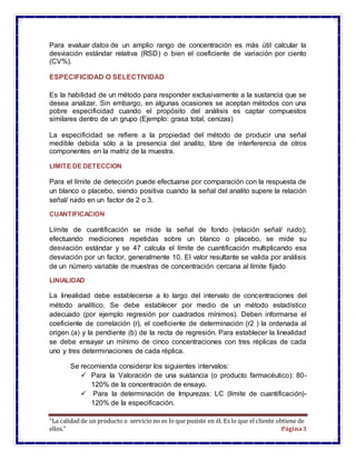 “La calidad de un producto o servicio no es lo que pusiste en él. Es lo que el cliente obtiene de
ellos.” Página3
Para evaluar datos de un amplio rango de concentración es más útil calcular la
desviación estándar relativa (RSD) o bien el coeficiente de variación por ciento
(CV%).
ESPECIFICIDAD O SELECTIVIDAD
Es la habilidad de un método para responder exclusivamente a la sustancia que se
desea analizar. Sin embargo, en algunas ocasiones se aceptan métodos con una
pobre especificidad cuando el propósito del análisis es captar compuestos
similares dentro de un grupo (Ejemplo: grasa total, cenizas)
La especificidad se refiere a la propiedad del método de producir una señal
medible debida sólo a la presencia del analito, libre de interferencia de otros
componentes en la matriz de la muestra.
LIMITE DE DETECCION
Para el límite de detección puede efectuarse por comparación con la respuesta de
un blanco o placebo, siendo positiva cuando la señal del analito supere la relación
señal/ ruido en un factor de 2 o 3.
CUANTIFICACION
Límite de cuantificación se mide la señal de fondo (relación señal/ ruido);
efectuando mediciones repetidas sobre un blanco o placebo, se mide su
desviación estándar y se 47 calcula el límite de cuantificación multiplicando esa
desviación por un factor, generalmente 10. El valor resultante se valida por análisis
de un número variable de muestras de concentración cercana al límite fijado
LINIALIDAD
La linealidad debe establecerse a lo largo del intervalo de concentraciones del
método analítico. Se debe establecer por medio de un método estadístico
adecuado (por ejemplo regresión por cuadrados mínimos). Deben informarse el
coeficiente de correlación (r), el coeficiente de determinación (r2 ) la ordenada al
origen (a) y la pendiente (b) de la recta de regresión. Para establecer la linealidad
se debe ensayar un mínimo de cinco concentraciones con tres réplicas de cada
uno y tres determinaciones de cada réplica.
Se recomienda considerar los siguientes intervalos:
 Para la Valoración de una sustancia (o producto farmacéutico): 80-
120% de la concentración de ensayo.
 Para la determinación de Impurezas: LC (límite de cuantificación)-
120% de la especificación.
 