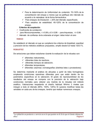 “La calidad de un producto o servicio no es lo que pusiste en él. Es lo que el cliente obtiene de
ellos.” Página4
 Para la determinación de Uniformidad de contenido: 70-130% de la
concentración del ensayo a menos que se justifique otro intervalo de
acuerdo a la naturaleza de la forma farmacéutica.
 Para ensayos de Disolución:  20% del intervalo especificado.
 Para estudios de estabilidad: 40-120% de la concentración de
ensayo.
Criterios de aceptación
 Coeficiente de correlación:
 para Microcomponentes, r ≥ 0,99 y r2 ≥ 0,98  para Impurezas, r ≥ 0,98.
 Intervalo de confianza de la ordenada al origen: debe incluir al cero
RANGO
Se estableció el intervalo en que se cumplieron los criterios de linealidad, exactitud
y precisión de los métodos analíticos propuestos, amplió desde 0,0 hasta 120,0 %.
ROBUSTEZ
De variaciones que deben estudiarse durante la evaluación de la robustez son:
 diferentes instrumentos,
 diferentes lotes de reactivos,
 diferentes tiempos de valoración,
 diferentes temperaturas,
 diferentes columnas cromatografías (distintos lotes o proveedores)
Se determina mediante el análisis de alícuotas a partir de lotes homogéneos
empleando condiciones operativas diferentes pero que están dentro de los
parámetros específicos en la valoración. El grado de reproducibilidad de los
resultados del ensayo se compara con la precisión de la valoración bajo
condiciones normales para obtener una medida de la robustez del método
analítico. Valoraciones respetando el diseño habitual: Mínimo 3 niveles que
incluyan a todo el intervalo (80%- 100%- 120%) Si quisiera modificar todas las
variables en cada uno de los ensayos, tendría que realizar numerosos ensayos.
 