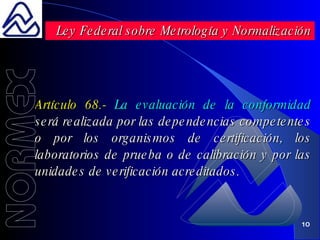 Artículo 68.-  La evaluación de la conformidad  será realizada por las dependencias competentes o por los organismos de certificación, los laboratorios de prueba o de calibración y por las unidades de verificación acreditados. Ley Federal sobre Metrología y Normalización 