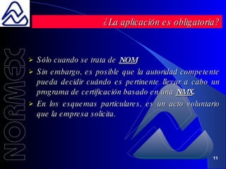 Sólo cuando se trata de  NOM . Sin embargo, es posible que la autoridad competente pueda decidir cuándo es pertinente llevar a cabo un programa de certificación basado en una  NMX . En los esquemas particulares, es un acto voluntario que la empresa solicita. ¿La aplicación es obligatoria? 