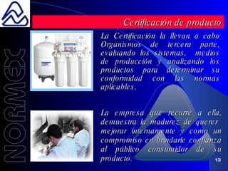 La Certificación la llevan a cabo Organismos de tercera parte, evaluando los sistemas,  medios de producción y analizando los productos para determinar su conformidad con las normas aplicables. Certificación de producto La empresa que recurre a ella, demuestra la madurez de querer  mejorar internamente y como un compromiso en brindarle confianza al público consumidor de su producto. 