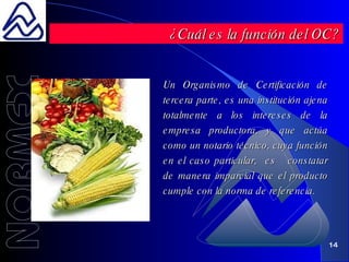 Un Organismo de Certificación de tercera parte, es una institución ajena totalmente a los intereses de la empresa productora, y que actúa como un notario técnico, cuya función en el caso particular,  es  constatar de manera imparcial que el producto cumple con la norma de referencia. ¿Cuál es la función del OC? 