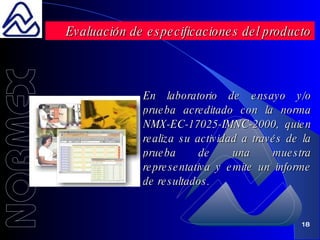 En laboratorio de ensayo y/o prueba acreditado con la norma  NMX-EC-17025-IMNC-2000 ,  quien  realiza su actividad a través de la prueba de una muestra representativa y emite un informe de resultados. Evaluación de especificaciones del producto 