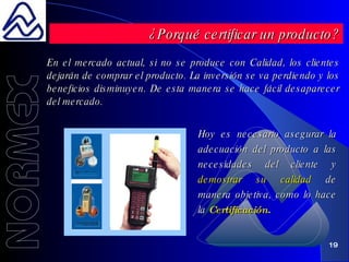En el mercado actual, si no se produce con Calidad, los clientes dejarán de comprar el producto. La inversión se va perdiendo y los beneficios disminuyen. De esta manera se hace fácil desaparecer del mercado.   Hoy es necesario asegurar la adecuación del producto a las necesidades del cliente y  demostrar su calidad  de manera objetiva, como lo hace la  Certificación . ¿Porqué certificar un producto? 