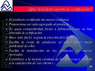 El producto certificado da mayor confianza Proporciona un valor agregado al producto Se gana competitividad frente a fabricantes que no han obtenido la certificación Hace más fácil y segura la elección del cliente Facilita la venta de productos al poder hacer mejor publicidad de ellos Facilita la introducción de los productos en nuevos mercados Contribuye a la mejora continua de los procesos y con ello a la satisfacción de sus clientes ¿Qué beneficios aporta la certificación? 