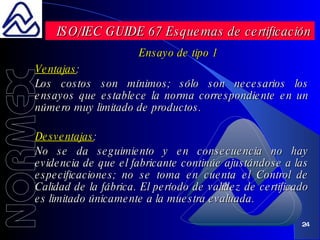 Ensayo de tipo 1 Ventajas : Los costos son mínimos; sólo son necesarios los ensayos que establece la norma correspondiente en un número muy limitado de productos. Desventajas : No se da seguimiento y en consecuencia no hay evidencia de que el fabricante continúe ajustándose a las especificaciones; no se toma en cuenta el Control de Calidad de la fábrica. El período de validez de certificado es limitado únicamente a la muestra evaluada. ISO/IEC GUIDE 67 Esquemas de certificación 