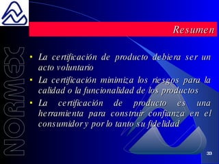 La certificación de producto debiera ser un acto voluntario La certificación minimiza los riesgos para la calidad o la funcionalidad de los productos La certificación de producto es una herramienta para construir confianza en el consumidor y por lo tanto su fidelidad Resumen 