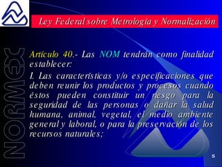 Artículo 40 .- Las  NOM  tendrán como finalidad establecer: I. Las características y/o especificaciones que deben reunir los productos y procesos cuando éstos pueden constituir un riesgo para la seguridad de las personas o dañar la salud humana, animal, vegetal, el medio ambiente general y laboral, o para la preservación de los recursos naturales; Ley Federal sobre Metrología y Normalización 