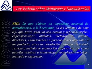 NMX :  La que elabore un organismo nacional de normalización, o la  Secretaría , en los términos de esta ley,  que prevé para un uso común y repetido , reglas, especificaciones, atributos, métodos de prueba, directrices, características o prescripciones aplicables a un producto, proceso, instalación, sistema, actividad, servicio o método de producción u operación, así como aquellas relativas a terminología, simbología, embalaje, marcado o etiquetado. Ley Federal sobre Metrología y Normalización 